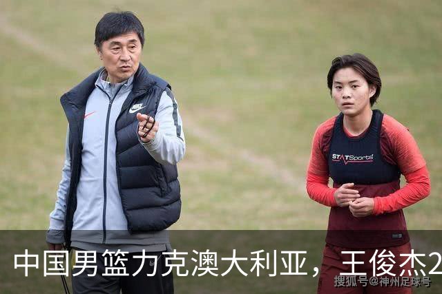 中国男篮力克澳大利亚，王俊杰23+6+4崔永熙12分，胡金秋11+6王浩然10+5