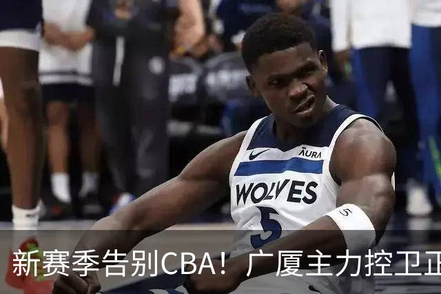 新赛季告别CBA！广厦主力控卫正式离队，总决赛曾单场狂砍22+5+4