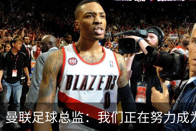 曼联足球总监：我们正在努力成为所有比赛的有力竞争者